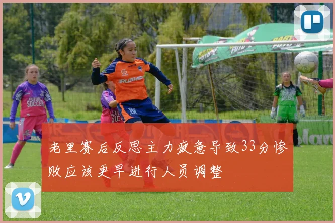 老里赛后反思主力疲惫导致33分惨败应该更早进行人员调整