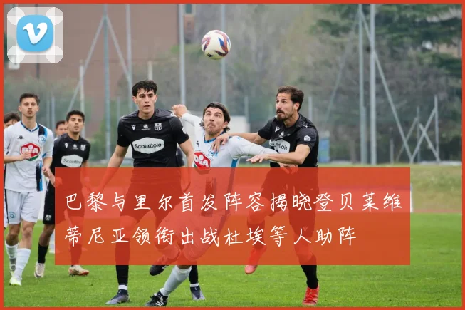 巴黎与里尔首发阵容揭晓登贝莱维蒂尼亚领衔出战杜埃等人助阵