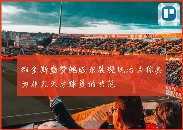 维金斯盛赞鲍威尔展现统治力称其为非凡天才球员的典范