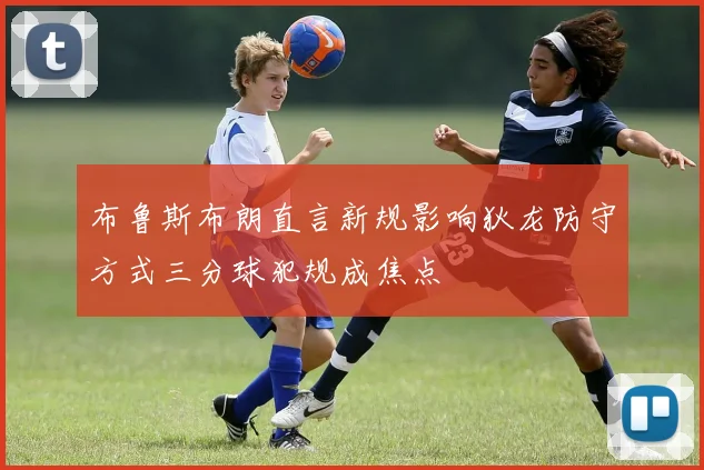 布鲁斯布朗直言新规影响狄龙防守方式三分球犯规成焦点