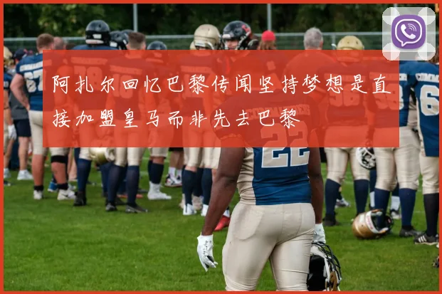 阿扎尔回忆巴黎传闻坚持梦想是直接加盟皇马而非先去巴黎
