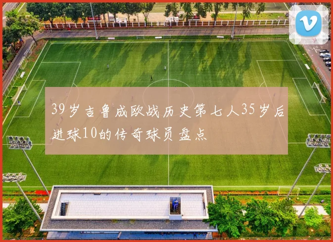 39岁吉鲁成欧战历史第七人35岁后进球10的传奇球员盘点