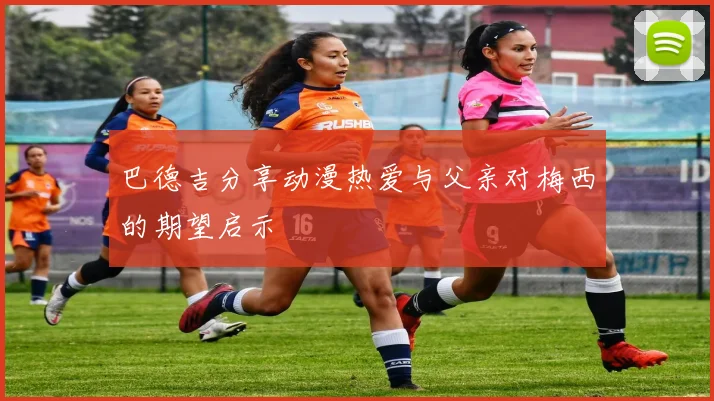 巴德吉分享动漫热爱与父亲对梅西的期望启示