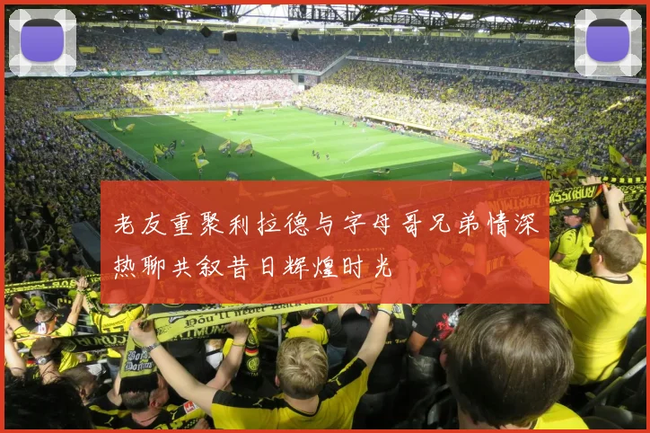 老友重聚利拉德与字母哥兄弟情深热聊共叙昔日辉煌时光