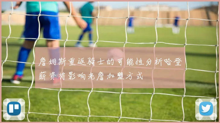 詹姆斯重返骑士的可能性分析哈登薪资将影响老詹加盟方式
