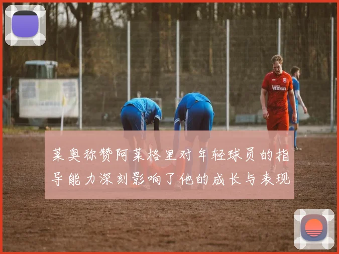 莱奥称赞阿莱格里对年轻球员的指导能力深刻影响了他的成长与表现