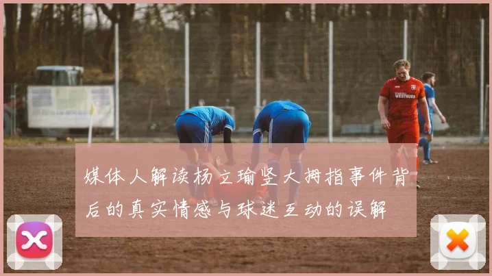 媒体人解读杨立瑜竖大拇指事件背后的真实情感与球迷互动的误解