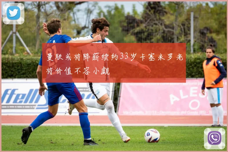 曼联或将降薪续约33岁卡塞米罗老将价值不容小觑