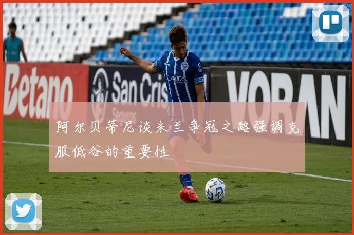 阿尔贝蒂尼谈米兰争冠之路强调克服低谷的重要性