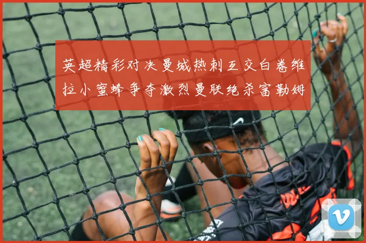 英超精彩对决曼城热刺互交白卷维拉小蜜蜂争夺激烈曼联绝杀富勒姆逆转胜利