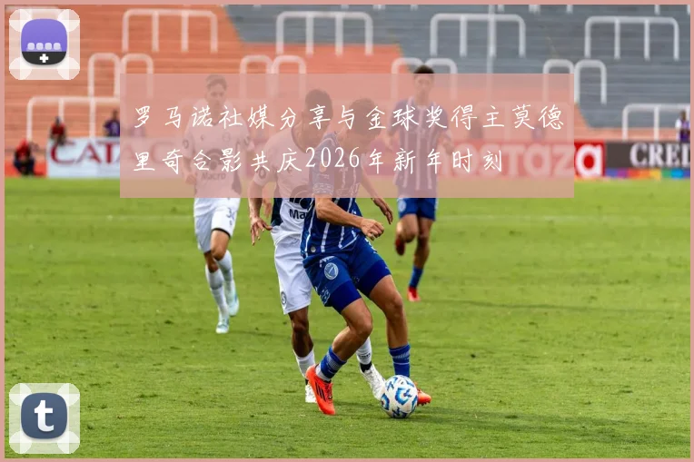 罗马诺社媒分享与金球奖得主莫德里奇合影共庆2026年新年时刻
