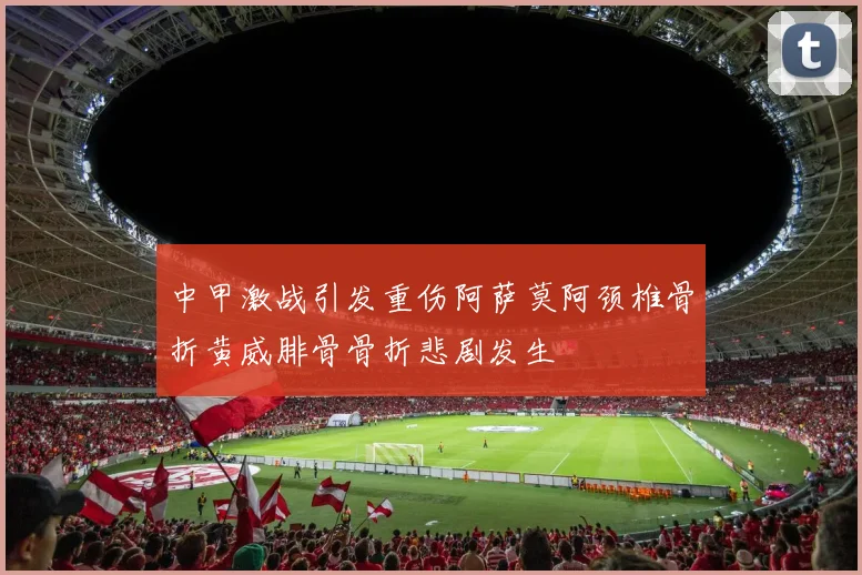 中甲激战引发重伤阿萨莫阿颈椎骨折黄威腓骨骨折悲剧发生