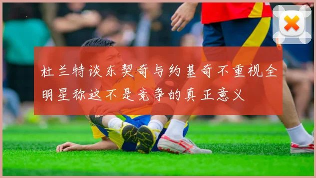 杜兰特谈东契奇与约基奇不重视全明星称这不是竞争的真正意义