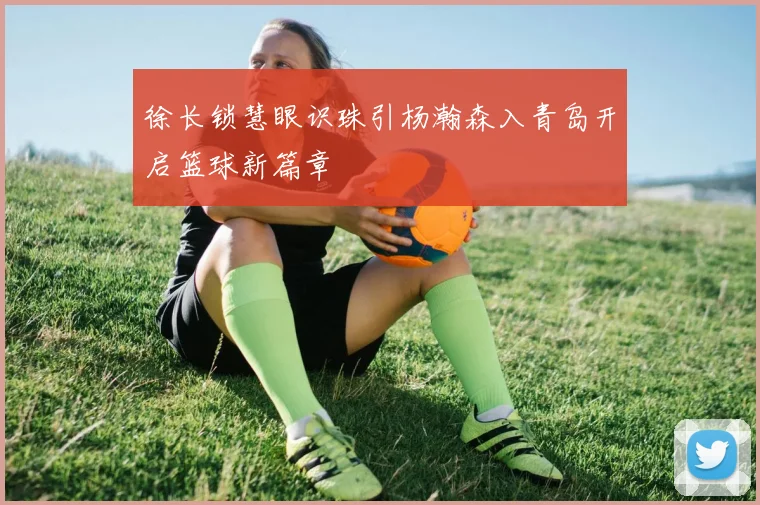 徐长锁慧眼识珠引杨瀚森入青岛开启篮球新篇章