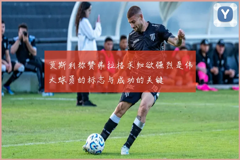 莫斯利称赞弗拉格求知欲强烈是伟大球员的标志与成功的关键