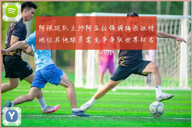 阿根廷队主帅阿亚拉强调梅西独特地位其他球员需竞争争取世界杯名额