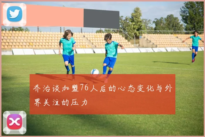 乔治谈加盟76人后的心态变化与外界关注的压力