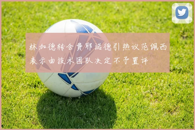 林加德转会费耶诺德引热议范佩西表示由技术团队决定不予置评