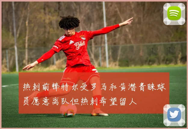 热刺前锋特尔受罗马和黄潜青睐球员愿意离队但热刺希望留人