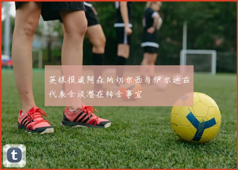 英媒报道阿森纳切尔西与伊尔迪兹代表会谈潜在转会事宜