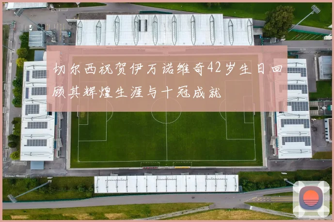 切尔西祝贺伊万诺维奇42岁生日回顾其辉煌生涯与十冠成就